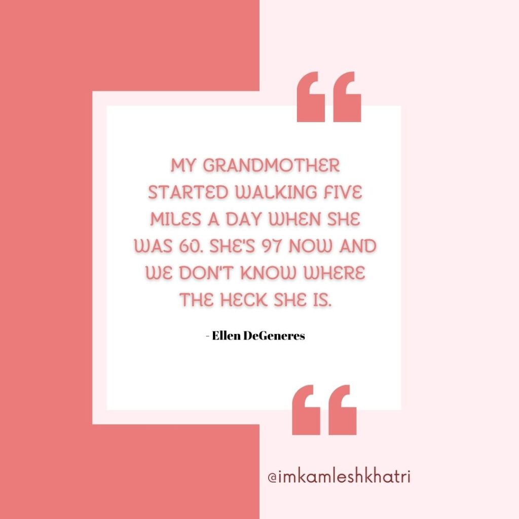 "My grandmother started walking five miles a day when she was 60. She's 97 now and we don't know where the heck she is." - Ellen DeGeneres